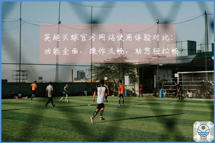 英超买球官方网站使用体验对比：功能全面，操作流畅，助您轻松畅享精彩赛事。