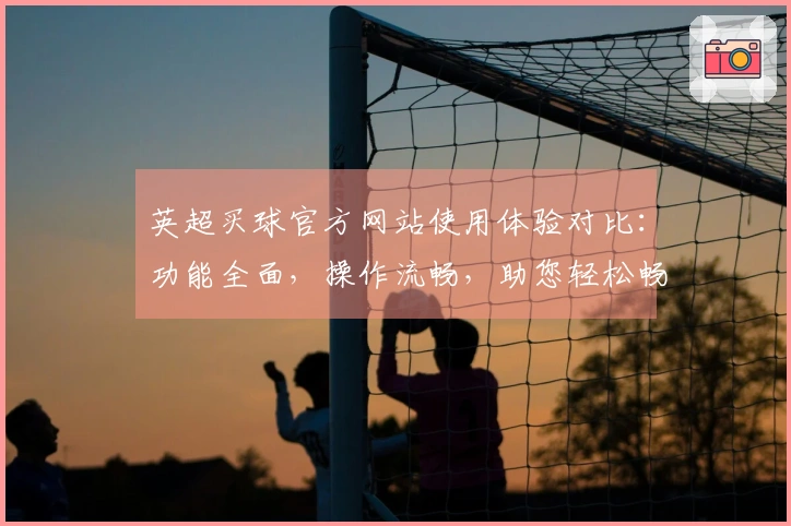 英超买球官方网站使用体验对比：功能全面，操作流畅，助您轻松畅享精彩赛事。