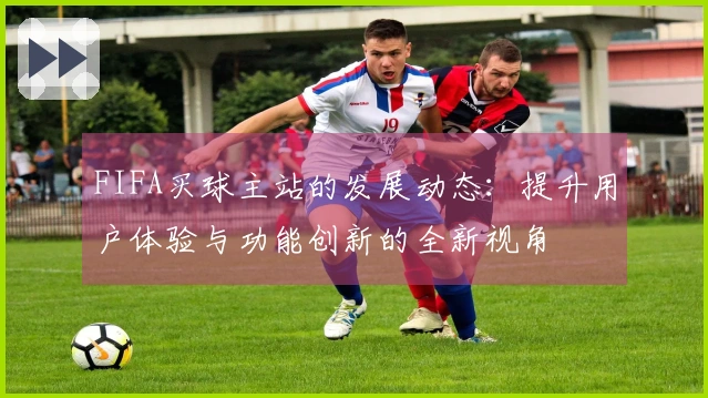 FIFA买球主站的发展动态：提升用户体验与功能创新的全新视角